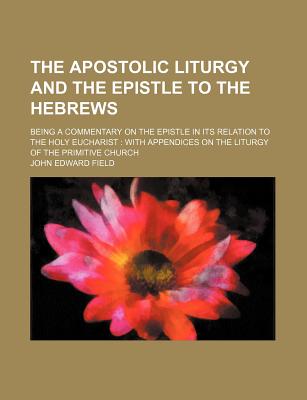 The Apostolic Liturgy and the Epistle to the Hebrews; Being a Commentary on the Epistle in Its Relation to the Holy Eucharist with Appendices on the Liturgy of the Primitive Church - Field, John Edward