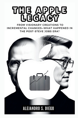 The Apple Legacy: Did Tim Cook Steer the Company in the Right Direction?: From Visionary Creations to Incremental Changes-What Happened in the Post-Steve Jobs Era? - S Diego, Alejandro
