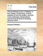 The Architecture of A. Palladio; in Four Books. Containing, a Short Treatise of the Five Orders, and the Most Necessary Observations Concerning all Sorts of Building of 4; Volume 1