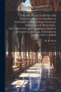The Architecture of the Renaissance in France, a History of the Evolution of the Arts of Building, Decoration and Garden Design Under Classical Influence From 1495 to 1830: 1