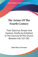 The Arians Of The Fourth Century: Their Doctrine, Temper And Conduct, Chiefly As Exhibited In The Councils Of The Church Between A.D. 325-381