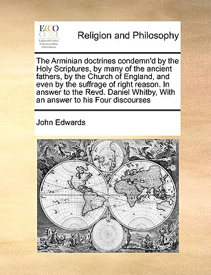 The Arminian Doctrines Condemn'd by the Holy Scriptures, by Many of the Ancient Fathers, by the Church of England, and Even by the Suffrage of Right Reason. in Answer to the Revd. Daniel Whitby, with an Answer to His Four Discourses - Edwards, John, Sen.