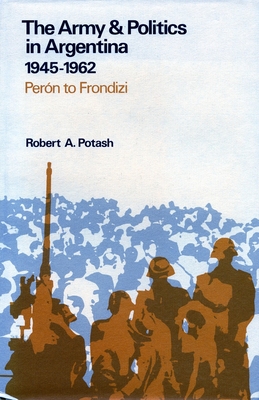 The Army and Politics in Argentina, 1945-1962: Peron to Frondizi - Potash, Robert A