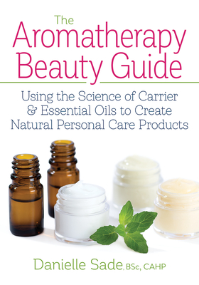 The Aromatherapy Beauty Guide: Using the Science of Carrier and Essential Oils to Create Natural Personal Care Products - Sade, Danielle