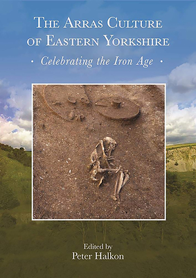 The Arras Culture of Eastern Yorkshire - Celebrating the Iron Age: Proceedings of 'Arras 200 - celebrating the Iron Age', Royal Archaeological Institute Annual Conference, 2017 - Halkon, Peter (Editor)