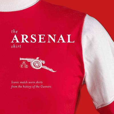 The Arsenal Shirt: Iconic Match Worn Shirts from the History of the Gunners - Shakeshaft, Simon, and Elkin, James