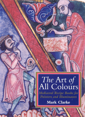 The Art of All Colours: Mediaeval Recipe Books for Painters and Illuminators - Clarke, Mark