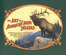 The Art of American Arms Makers: Marketing Guns, Ammunition, and Western Adventure During the Golden Age of Illustration - Rattenbury, Richard C, and Schroeder, Charles P (Preface by)