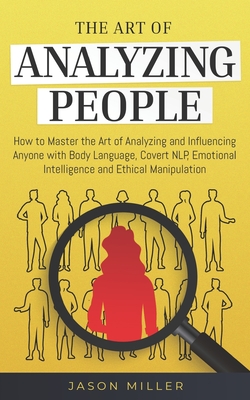 The Art of Analyzing People: How to Master the Art of Analyzing and Influencing Anyone with Body Language, Covert NLP, Emotional Intelligence and Ethical Manipulation - Miller, Jason