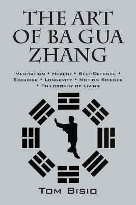 The Art of Ba Gua Zhang: Meditation   Health   Self-Defense   Exercise   Longevity   Motion Science   Philosophy of Living - Bisio, Tom