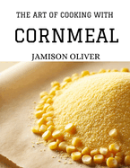 The Art of Cooking with Cornmeal: 100 Irresistible Recipes from Traditional to Modern Dishes