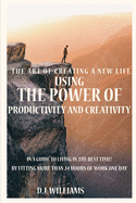 The Art Of Creating A New Life Using The Power Of Productivity And Creativity In A Guide To Living In The Best Time! By Fitting More Than 24 Hours Of Work One Day