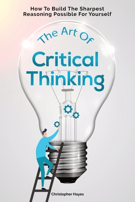 The Art Of Critical Thinking: How To Build The Sharpest Reasoning Possible For Yourself - Magana, Patrick, and Hayes, Christopher