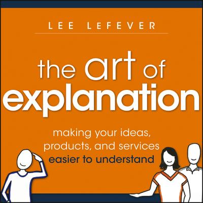 The Art of Explanation: Making Your Ideas, Products, and Services Easier to Understand - Lefever, Lee