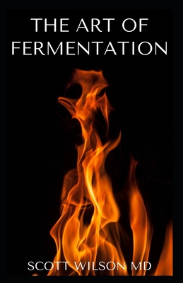 The Art of Fermentation: The Guide To An In-Depth Exploration of Essential Concepts and Processes With Recipes - Wilson, Scott, MD