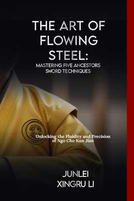 The Art of Flowing Steel: Mastering Five Ancestors Sword Techniques: Unlocking the Fluidity and Precision of Ngo Cho Kun Jian - Xingru Li, Junlei