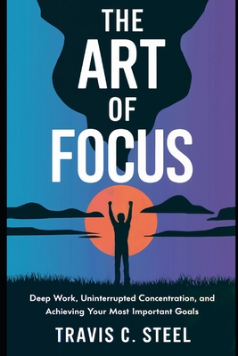 The Art of Focus: Deep Work, Uninterrupted Concentration, and Achieving Your Most Important Goals - Steel, Travis C