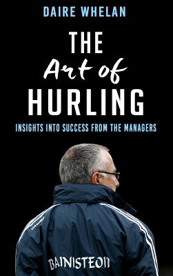 The Art of Hurling:: Insights into Success from the Managers - Whelan, Daire