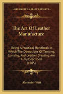 The Art Of Leather Manufacture: Being A Practical Handbook In Which The Operations Of Tanning, Currying, And Leather Dressing Are Fully Described (1885)