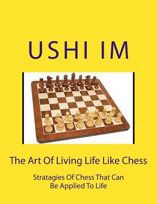 The Art Of Living Life Like Chess: Strategies Of Chess That Can Be Applied To Life - Im, Ushi