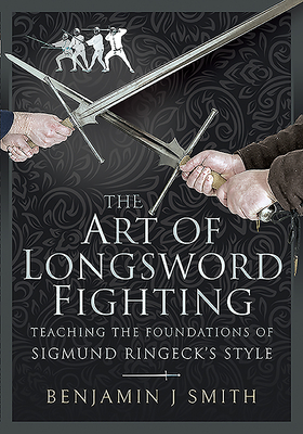 The Art of Longsword Fighting: Teaching the Foundations of Sigmund Ringeck's Style - Smith, Benjamin J