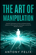 The Art of Manipulation: Powerful Techniques on How to Influence Human Behavior, Effectively Deal with People, and Get the Results You Want