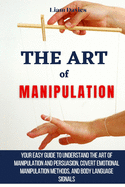 The Art of Manipulation: Your Easy Guide To Understand The Art Of Manipulation And Persuasion, Covert Emotional Manipulation Methods, And Body Language Signals