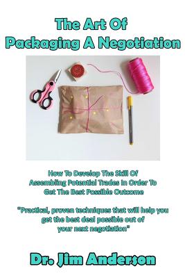 The Art Of Packaging A Negotiation: How To Develop The Skill Of Assembling Potential Trades In Order To Get The Best Possible Outcome - Anderson, Jim