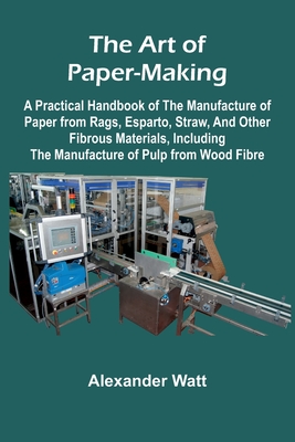 The Art of Paper-Making; A Practical Handbook of the Manufacture of Paper from Rags, Esparto, Straw, and Other Fibrous Materials, Including the Manufacture of Pulp from Wood Fibre - Watt, Alexander