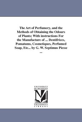 The Art of Perfumery, and the Methods of Obtaining the Odours of Plants; With instructions For the Manufacture of ... Dentifrices, Pomatums, Cosmetiques, Perfumed Soap, Etc... by G. W. Septimus Piesse ... - Piesse, George William Septimus
