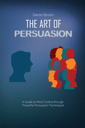 The Art of Persuasion: A Guide to Mind Control through Powerful Persuasion Techniques
