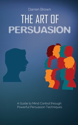 The Art of Persuasion: A Guide to Mind Control through Powerful Persuasion Techniques - Brown, Darren