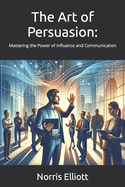 The Art of Persuasion: : Mastering the Power of Influence and Communication