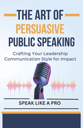 The Art of Persuasive Public Speaking: Crafting Your Leadership Communication Style for Impact