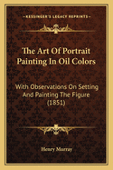 The Art Of Portrait Painting In Oil Colors: With Observations On Setting And Painting The Figure (1851)