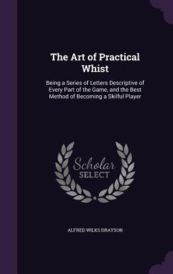 The Art of Practical Whist: Being a Series of Letters Descriptive of Every Part of the Game, and the Best Method of Becoming a Skilful Player - Drayson, Alfred Wilks