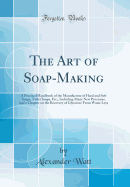 The Art of Soap-Making: A Practical Handbook of the Manufacture of Hard and Soft Soaps, Toilet Soaps, Etc;, Including Many New Processes, and a Chapter on the Recovery of Glycerine from Waste Leys (Classic Reprint)