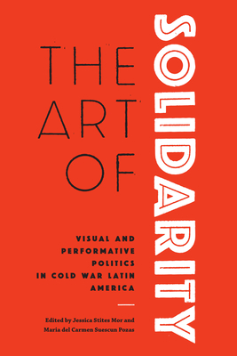 The Art of Solidarity: Visual and Performative Politics in Cold War Latin America - Stites Mor, Jessica (Editor), and Suescun Pozas, Maria del Carmen (Editor)