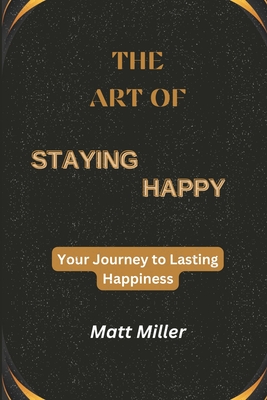 The Art of Staying Happy: Your Journey to Lasting Happiness - Miller, Matt