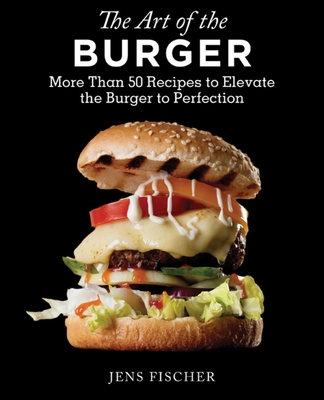 The Art of the Burger: More Than 50 Recipes to Elevate America's Favorite Meal to Perfection - Fischer, Jens, DDS