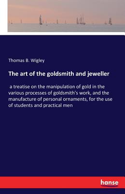 The art of the goldsmith and jeweller: a treatise on the manipulation of gold in the various processes of goldsmith's work, and the manufacture of personal ornaments, for the use of students and practical men - Wigley, Thomas B