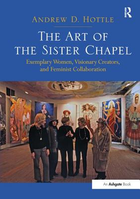 The Art of the Sister Chapel: Exemplary Women, Visionary Creators, and Feminist Collaboration - Hottle, Andrew