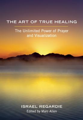 The Art of True Healing: The Unlimited Power of Prayer and Visualization - Regardie, Israel, and Allen, Marc (Editor)