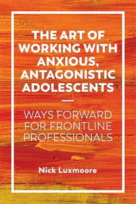 The Art of Working with Anxious, Antagonistic Adolescents: Ways Forward for Frontline Professionals - Luxmoore, Nick