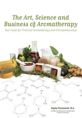 The Art, Science and Business of Aromatherapy: Your Guide for Personal Aromatherapy and Entrepreneurship - Fioravanti, Kayla, and Learn, Bethany (Editor)