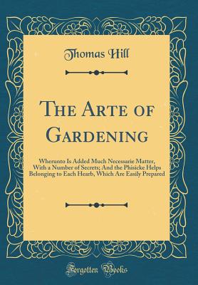 The Arte of Gardening: Wherunto Is Added Much Necessarie Matter, with a Number of Secrets; And the Phisicke Helps Belonging to Each Hearb, Which Are Easily Prepared (Classic Reprint) - Hill, Thomas