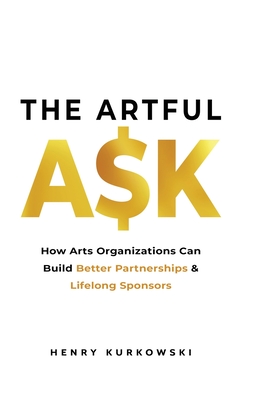 The Artful Ask: How arts organizations can build better partnerships & lifelong sponsors - Kurkowski, Henry