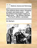 The Artificial Clock-maker. A Treatise of Watch and Clock-work: ... With the Antient and Modern History of Clock-work; ... By William Derham, ... The Fourth Edition, Corrected