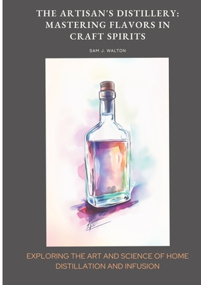 The Artisan's Distillery: Mastering Flavors in Craft Spirits: Exploring the Art and Science of Home Distillation and Infusion - Walton, Sam J