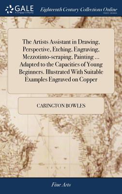 The Artists Assistant in Drawing, Perspective, Etching, Engraving, Mezzotinto-scraping, Painting ... Adapted to the Capacities of Young Beginners. Illustrated With Suitable Examples Engraved on Copper - Bowles, Carington